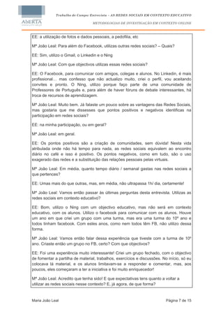 Trabalho de Campo: Entrevista – AS REDES SOCIAIS EM CONTEXTO EDUCATIVO

                                  METODOLOGIAS DE INVESTIGAÇÃO EM CONTEXTO ONLINE



EE: a utilização de fotos e dados pessoais, a pedofilia, etc

Mª João Leal: Para além do Facebook, utilizas outras redes sociais? – Quais?

EE: Sim, utilizo o Gmail, o Linkedin e o Ning

Mª João Leal: Com que objectivos utilizas essas redes sociais?

EE: O Facebook, para comunicar com amigos, colegas e alunos. No Linkedin, é mais
profissional… mas confesso que não actualizo muito, criei o perfil, vou aceitando
convites e pronto. O Ning, utilizo porque faço parte de uma comunidade de
Professores de Português e, para além de haver fóruns de debate interessantes, há
troca de recursos de aprendizagem.

Mª João Leal: Muito bem. Já falaste um pouco sobre as vantagens das Redes Sociais,
mas gostaria que me dissesses que pontos positivos e negativos identificas na
participação em redes sociais?

EE: na minha participação, ou em geral?

Mª João Leal: em geral.

EE: Os pontos positivos são a criação de comunidades, sem dúvida! Nesta vida
atribulada onde não há tempo para nada, as redes sociais equivalem ao encontro
diário no café e isso é positivo. Os pontos negativos, como em tudo, são o uso
exagerado das redes e a substituição das relações pessoais pelas virtuais.

Mª João Leal: Em média, quanto tempo diário / semanal gastas nas redes sociais a
que pertences?

EE: Umas mais do que outras, mas, em média, não ultrapassa 1h/ dia, certamente!

Mª João Leal: Vamos então passar às últimas perguntas desta entrevista. Utilizas as
redes sociais em contexto educativo?

EE: Bom, utilizo o Ning com um objectivo educativo, mas não será em contexto
educativo, com os alunos. Utilizo o facebook para comunicar com os alunos. Houve
um ano em que criei um grupo com uma turma, mas era uma turma do 10º ano e
todos tinham facebook. Com estes anos, como nem todos têm FB, não utilizo dessa
forma.

Mª João Leal: Vamos então falar dessa experiência que tiveste com a turma de 10º
ano. Criaste então um grupo no FB, certo? Com que objectivos?

EE: Foi uma experiência muito interessante! Criei um grupo fechado, com o objectivo
de fomentar a partilha de material, trabalhos, exercícios e discussões. No início, só eu
colocava lá material, e os alunos limitavam-se a responder e comentar, mas, aos
poucos, eles começaram a ter a iniciativa e foi muito enriquecedor!

Mª João Leal: Acredito que tenha sido! E que expectativas tens quanto a voltar a
utilizar as redes sociais nesse contexto? E, já agora, de que forma?


Maria João Leal                                                           Página 7 de 15
 
