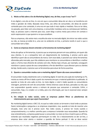 ZipCode Tecnologia da Informação
Rua Joaquim Floriano, 413 - 3º andar – Itaim Bibi – CEP 04534-011 – Telefone: 0800 606 5588 – E-mail: faleconosco@zipcode.com.br
A Era do Marketing Digital
1. Muito se fala sobre a Era do Marketing Digital, mas, de fato, o que é essa “era”?
A era digital, a era do on-line, é a era em que o consumidor deixa de ser alvo e se transforma em
mídia e gerador de mídia. Baseado nessa linha, aos olhos do consumidor, ele deixa de assistir
conteúdo para criar conteúdo, é uma era em que tudo é mais rápido e imediato. Para se ter ideia,
no passado, para falar com uma empresa, o consumidor mandava carta ou contatava por telefone;
hoje, as pessoas usam a internet para isso, usam blog e outros meios para entrar em contato e
assim expressarem o que querem e no que acreditam.
Para as empresas, não existe mais a escolha de estar no mercado digital, de entrar nas redes sociais
ou não, as marcas já estão lá e, uma vez no ambiente on-line, a primeira tarefa é ouvir o que o
consumidor tem a falar.
2. Como as empresas devem entender as ferramentas do marketing digital?
Antes de aplicar as ferramentas, é preciso que as empresas pensem em seus públicos, em quem são
seus clientes. E, se a companhia tem um departamento de marketing, é preciso usá-lo para
identificar quem são os consumidores da marca. Com esse dado, é possível usar várias ferramentas
oferecidas pelo mercado, que irão colaborar para monitorar os consumidores e identificar a melhor
ação e a forma mais eficiente de contato com eles. Muitas lojas virtuais, por exemplo, conseguem
monitorar o passo a passo de seus compradores a fim de identificar o que oferecer para os clientes
da loja. Sendo assim, é preciso usar as ferramentas para atuar de forma assertiva.
3. Quanto o consumidor mudou com o marketing digital? Quem são esses consumidores?
O consumidor mudou totalmente com o marketing digital. O start de uma ação de marketing na TV,
revista ou meios off-line é dado a partir do momento em que o material publicitário é publicado. Já
quando se trata de uma ação on-line, no meio digital, o start é dado quando os consumidores
interagem, portanto ele vem do consumidor. Vemos diversos cases de buss, pensados ou não, que
nos surpreendem quando vemos o número de pessoas que acessaram o conteúdo. Enfim, o
consumidor, hoje, é o criador e é a mídia, pois cria informação, por isso é essencial estar sempre
próximo a ele.
4. Em relação às redes sociais, como as empresas podem filtrar as plataformas de
relacionamento para que sejam favorecidas?
No marketing digital temos o SAC 2.0, no qual as redes sociais se tornaram o local onde as pessoas
fazem reclamações e perguntas e as empresas respondem, mas, quando se trata de reverter uma
situação, mais uma vez é preciso ouvir. Nas redes sociais, é preciso ter muita cautela e
comprometimento, e o melhor caminho para a empresa é entender essa necessidade. Quando há
esse entendimento, a empresa pode buscar o consumidor no meio on-line e trazê-lo para o off-line,
evitando que resultados negativos permaneçam na rede. Se o relacionamento se der on-line, a
empresa deve estar atenta e resolver a questão de forma pontual. E não se deve excluir
 
