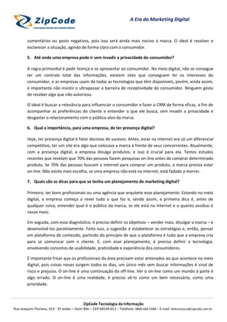 ZipCode Tecnologia da Informação
Rua Joaquim Floriano, 413 - 3º andar – Itaim Bibi – CEP 04534-011 – Telefone: 0800 606 5588 – E-mail: faleconosco@zipcode.com.br
A Era do Marketing Digital
comentários ou posts negativos, pois isso será ainda mais nocivo à marca. O ideal é resolver e
esclarecer a situação, agindo de forma clara com o consumidor.
5. Até onde uma empresa pode ir sem invadir a privacidade do consumidor?
A regra primordial é pedir licença e se apresentar ao consumidor. No meio digital, não se consegue
ter um controle total das informações, existem sites que conseguem ler os interesses do
consumidor, e as empresas usam de todas as tecnologias que têm disponíveis, porém, ainda assim,
é importante não insistir e ultrapassar a barreira de receptividade do consumidor. Ninguém gosta
de receber algo que não autorizou.
O ideal é buscar a relevância para influenciar o consumidor e fazer o CRM de forma eficaz, a fim de
acompanhar as preferências do cliente e entender o que ele busca, sem invadir a privacidade e
desgastar o relacionamento com o público-alvo da marca.
6. Qual a importância, para uma empresa, de ter presença digital?
Hoje, ter presença digital é fator decisivo de sucesso. Antes, estar na internet era só um diferencial
competitivo, ter um site era algo que colocava a marca à frente de seus concorrentes. Atualmente,
com a presença digital, a empresa divulga produtos, e isso é crucial para ela. Temos estudos
recentes que revelam que 70% das pessoas fazem pesquisas on-line antes de comprar determinado
produto. Se 70% das pessoas buscam a internet para comprar um produto, a marca precisa estar
on-line. Não existe mais escolha, se uma empresa não está na internet, está fadada a morrer.
7. Quais são as dicas para que se tenha um planejamento de marketing digital?
Primeiro, ter bons profissionais ou uma agência que arquitete esse planejamento. Estando no meio
digital, a empresa começa a rever tudo o que faz e, sendo assim, a primeira dica é, antes de
qualquer coisa, entender qual é o público da marca, se ele está na internet e o quanto assíduo é
nesse meio.
Em seguida, com esse diagnóstico, é preciso definir os objetivos – vender mais, divulgar a marca – e
desenvolvê-los paralelamente. Feito isso, a sugestão é estabelecer as estratégias e, então, pensar
em plataforma de conteúdo, partindo do princípio de que a plataforma é tudo que a empresa cria
para se comunicar com o cliente. E, com esse planejamento, é preciso definir a tecnologia,
envolvendo conceitos de usabilidade, praticidade e experiência dos consumidores.
É importante frisar que os profissionais da área precisam estar antenados ao que acontece no meio
digital, pois coisas novas surgem todos os dias, um único mês sem buscar informações é sinal de
risco e prejuízo. O on-line é uma continuação do off-line. Ver o on-line como um mundo à parte é
algo errado. O on-line é uma realidade, é preciso vê-lo como um bem necessário, como uma
prioridade.
 