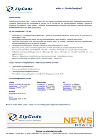 ZipCode Tecnologia da Informação
Rua Joaquim Floriano, 413 - 3º andar – Itaim Bibi – CEP 04534-011 – Telefone: 0800 606 5588 – E-mail: faleconosco@zipcode.com.br
A Era do Marketing Digital
Sobre a ZipCode:
Presente no mercado desde 2001, a ZipCode se destaca pela forte experiência na área de marketing direto. A preocupação constante com
a inovação, aliada as principais necessidades do mercado, faz da ZipCode uma das principais empresas provedora e gestora de
informações para marketing, crédito, cobrança e antifraude. A companhia atende empresas de todos os portes e segmentos de mercado.
Para mais informações, acesse: www.zipcode.com.br
Por que trabalhar com a ZipCode
– Você terá acesso a milhões de informações precisas e valiosas de consumidores e empresas, obtidos através do cumprimento de
práticas legais e éticas.
– Identificamos o público-alvo sob medida, para você produzir interações e ações rentáveis e, conquistar novos clientes.
– Oferecemos acesso on-line a um banco de dados com inúmeras opções de consulta a informações precisas e atualizadas para
localizar clientes em processo de recuperação de crédito.
– Somos especialistas em organizar, atualizar e completar as bases de dados dos nossos clientes.
– Otimizamos o tempo, os recursos humanos e financeiros, provendo informações em grande escala e alto desempenho.
– Visamos sempre a excelência, com flexibilidade, velocidade e qualidade no atendimento e na execução dos serviços prestados.
– Melhoramos a sua produtividade, por meio de softwares que dão acesso a informações com velocidade e qualidade que o seu
negócio necessita.
– Colocamos a disposição dos nossos clientes: suporte antes, durante e após a realização de um serviço.
– Atuamos com foco na sua necessidade, visando o seu retorno sobre o investimento.
Serviços prestados pela ZipCode para a melhoria da qualidade dos dados
– Enriquecimento de dados cadastrais,
– Tratamento e atualização de dados cadastrais,
– Confirmação/Validação de dados cadastrais;
– Automação de acesso a dados públicos, receita federal e Sintegra para emissão de NF.
Escritórios Regionais da ZipCode
Sudeste
Belo Horizonte/MG - 31 9381-1409
Guarulhos/SP - 11 7756-7920
Vitória/ES - 27 9795-4294
Nordeste
Fortaleza/CE - 85 8125-2322
Norte
Boa Vista/RR - 95 8111-1807
Centro-Oeste
Brasília/DF I - 61 3034-3435
Brasília/DF II - 61 7816-6336
Goiânia/GO I - 62 8229-4954
Goiânia/GO II - 62 8238-5882
Sul
Curitiba/PR I - 41 8486-4012
Curitiba/PR II - 43 9905-3386
Porto Alegre I - 51 3061-0209
Porto Alegre II - 51 9315-5526
Acesse as nossas mídias sociais e assista aos nossos vídeos, fotos dos eventos e apresentações.
 