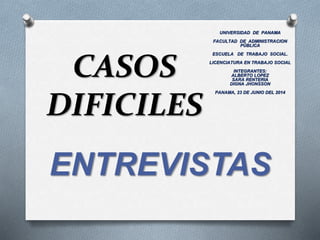 CASOS
DIFICILES
ENTREVISTAS
UNIVERSIDAD DE PANAMA
FACULTAD DE ADMINISTRACION
PÚBLICA
ESCUELA DE TRABAJO SOCIAL.
LICENCIATURA EN TRABAJO SOCIAL
INTEGRANTES:
ALBERTO LOPEZ
SARA RENTERIA
DIGNA JHONSSON
PANAMA, 23 DE JUNIO DEL 2014
 