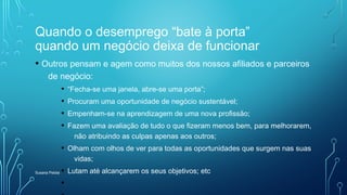 Quando o desemprego “bate à porta”
quando um negócio deixa de funcionar
• Outros pensam e agem como muitos dos nossos afiliados e parceiros
de negócio:
• “Fecha-se uma janela, abre-se uma porta”;
• Procuram uma oportunidade de negócio sustentável;
• Empenham-se na aprendizagem de uma nova profissão;
• Fazem uma avaliação de tudo o que fizeram menos bem, para melhorarem,
não atribuindo as culpas apenas aos outros;
• Olham com olhos de ver para todas as oportunidades que surgem nas suas
vidas;
• Lutam até alcançarem os seus objetivos; etc
•
Susana Pelota
 