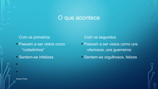 O que acontece
Com os primeiros
• Passam a ser vistos como
“coitadinhos”
• Sentem-se infelizes
•
•
Com os segundos
• Passam a ser vistos como uns
vitoriosos, uns guerreiros
• Sentem-se orgulhosos, felizes
Susana Pelota
 