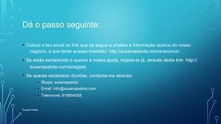 Dá o passo seguinte:
• Coloca o teu email no link que se segue e analisa a informação acerca do nosso
negócio, a que terás acesso imediato: http://susanapelota.com/e/anuncio
• Se estás esclarecido e queres a nossa ajuda, regista-te já, através deste link: http://
susanapelota.com/e/registo
• Se queres esclarecer dúvidas, contacta-me através:
• Skype: susanapelota
• Email: info@susanapelota.com
• Telemóvel: 918854558
Susana Pelota
 