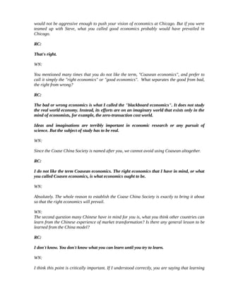would not be aggressive enough to push your vision of economics at Chicago. But if you were
teamed up with Steve, what you called good economics probably would have prevailed in
Chicago.

RC:

That's right.

WN:

You mentioned many times that you do not like the term, "Coasean economics", and prefer to
call it simply the "right economics" or "good economics". What separates the good from bad,
the right from wrong?

RC:

The bad or wrong economics is what I called the "blackboard economics". It does not study
the real world economy. Instead, its efforts are on an imaginary world that exists only in the
mind of economists, for example, the zero-transaction cost world.

Ideas and imaginations are terribly important in economic research or any pursuit of
science. But the subject of study has to be real.

WN:

Since the Coase China Society is named after you, we cannot avoid using Coasean altogether.

RC:

I do not like the term Coasean economics. The right economics that I have in mind, or what
you called Coasen economics, is what economics ought to be.

WN:

Absolutely. The whole reason to establish the Coase China Society is exactly to bring it about
so that the right economics will prevail.

WN:
The second question many Chinese have in mind for you is, what you think other countries can
learn from the Chinese experience of market transformation? Is there any general lesson to be
learned from the China model?

RC:

I don't know. You don't know what you can learn until you try to learn.

WN:

I think this point is critically important. If I understood correctly, you are saying that learning
 