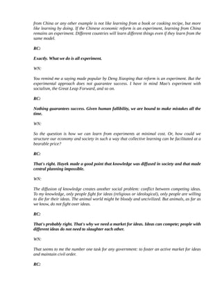 from China or any other example is not like learning from a book or cooking recipe, but more
like learning by doing. If the Chinese economic reform is an experiment, learning from China
remains an experiment. Different countries will learn different things even if they learn from the
same model.

RC:

Exactly. What we do is all experiment.

WN:

You remind me a saying made popular by Deng Xiaoping that reform is an experiment. But the
experimental approach does not guarantee success. I have in mind Mao's experiment with
socialism, the Great Leap Forward, and so on.

RC:

Nothing guarantees success. Given human fallibility, we are bound to make mistakes all the
time.

WN:

So the question is how we can learn from experiments at minimal cost. Or, how could we
structure our economy and society in such a way that collective learning can be facilitated at a
bearable price?

RC:

That's right. Hayek made a good point that knowledge was diffused in society and that made
central planning impossible.

WN:

The diffusion of knowledge creates another social problem: conflict between competing ideas.
To my knowledge, only people fight for ideas (religious or ideological), only people are willing
to die for their ideas. The animal world might be bloody and uncivilized. But animals, as far as
we know, do not fight over ideas.

RC:

That's probably right. That's why we need a market for ideas. Ideas can compete; people with
different ideas do not need to slaughter each other.

WN:

That seems to me the number one task for any government: to foster an active market for ideas
and maintain civil order.

RC:
 
