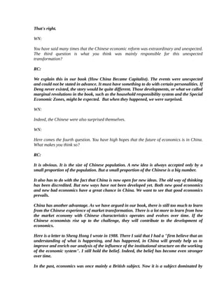 That's right.

WN:

You have said many times that the Chinese economic reform was extraordinary and unexpected.
The third question is what you think was mainly responsible for this unexpected
transformation?

RC:

We explain this in our book (How China Became Capitalist). The events were unexpected
and could not be stated in advance. It must have something to do with certain personalities. If
Deng never existed, the story would be quite different. Those developments, or what we called
marginal revolutions in the book, such as the household responsibility system and the Special
Economic Zones, might be expected. But when they happened, we were surprised.

WN:

Indeed, the Chinese were also surprised themselves.

WN:

Here comes the fourth question. You have high hopes that the future of economics is in China.
What makes you think so?

RC:

It is obvious. It is the size of Chinese population. A new idea is always accepted only by a
small proportion of the population. But a small proportion of the Chinese is a big number.

It also has to do with the fact that China is now open for new ideas. The old way of thinking
has been discredited. But new ways have not been developed yet. Both new good economics
and new bad economics have a great chance in China. We want to see that good economics
prevails.

China has another advantage. As we have argued in our book, there is still too much to learn
from the Chinese experience of market transformation. There is a lot more to learn from how
the market economy with Chinese characteristics operates and evolves over time. If the
Chinese economists rise up to the challenge, they will contribute to the development of
economics.

Here is a letter to Sheng Hong I wrote in 1988. There I said that I had a "firm believe that an
understanding of what is happening, and has happened, in China will greatly help us to
improve and enrich our analysis of the influence of the institutional structure on the working
of the economic system". I still hold the belief. Indeed, the belief has become even stronger
over time.

In the past, economics was once mainly a British subject. Now it is a subject dominated by
 