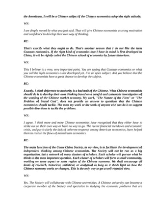 the Americans. It will be a Chinese subject if the Chinese economists adopt the right attitude.

WN:

I am deeply moved by what you just said. That will give Chinese economists a strong motivation
and confidence to develop their own way of thinking.

RC:

That's exactly what they ought to do. That's another reason that I do not like the term
Coasean economics. If the right kind of economics that I have in mind is first developed in
China, it will be rightly called the Chinese school of economics by future historians.

WN:

This I believe is a very, very important point. You are saying that Coasean economics or what
you call the right economics is not developed yet. It is an open subject. And you believe that the
Chinese economists have a great chance to develop the subject.

RC:

Exactly. I think deference to authority is a bad trait of the Chinese. What Chinese economists
should do is to develop their own thinking based on a careful and systematic investigation of
the working of the Chinese market economy. My work, "The Nature of the Firm" or "The
Problem of Social Cost", does not provide an answer to questions that the Chinese
economists should tackle. The most my work or the work of anyone else can do is to suggest
possible directions to tackle the problems.

WN:

I agree. I think more and more Chinese economists have recognized that they either have to
strike out on their own way or have no way to go. The recent financial meltdown and economic
crisis, and particularly the lack of coherent response among American economists, have helped
them to realize the flaws of mainstream economics.

RC:

The main function of the Coase China Society, in my view, is to facilitate the development of
independent thinking among Chinese economists. The Society will not be run as a big
organization, but a network of many clusters of scholars. Each scholar will pursue what he
thinks is the most important question. Each cluster of scholars will form a small community,
working on some aspect or some region of the Chinese economy. We shall encourage all
kinds of research, historical, statistical, or analytical as long as it sheds light on how the
Chinese economy works or changes. This is the only way to get a well-rounded view.

WN:

Yes. The Society will collaborate with Chinese universities. A Chinese university can become a
corporate member of the Society and specialize in studying the economic problems that are
 