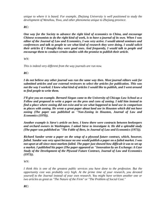 unique to where it is based. For example, Zhejiang University is well positioned to study the
development of Wenzhou, Yiwu, and other phenomena unique to Zhejiang province.

RC:

One way for the Society to advance the right kind of economics to China, and encourage
Chinese economists to do the right kind of work, is to have a journal of its own. When I was
editor of the Journal of Law and Economics, I was very active. I would attend seminars and
conferences and talk to people to see what kind of research they were doing. I would solicit
their articles if I thought they were good ones. And frequently, I would talk to people and
encourage them to conduct certain studies with the promise to publish their article.

WN:

This is indeed very different from the way journals are run now.

RC:

I do not believe any other journal was run the same way then. Most journal editors wait for
submitted articles and use external reviewers to select the articles for publication. This was
not the way I worked. I knew what kind of articles I would like to publish, and I went around
to find people to write them.

I’ll give you an example. Bernard Siegan came to the University of Chicago Law School as a
Fellow and proposed to write a paper on the pros and cons of zoning. I told him instead to
find a place where zoning did not exist and to see what happened to land use in comparison
to places with zoning. He wrote a great paper about land use in Houston which did not have
zoning (The paper was published as "Non-Zoning in Houston, Journal of Law and
Economics (1970)).

Another example is Steve's article on bees. I knew there were contracts between beekeepers
and orchard owners in Washington. I asked Steve to investigate it. He did a splendid study
(The paper was published as "The Fable of Bees, in Journal of Law and Economics (1973)).

Richard Sandor wrote a paper on the setup of a plywood future contract, which, however,
failed. Sandor was very upset because no one would publish a paper on a failed market. I was
not upset at all since most markets failed. The paper just showed how difficult it was to set up
a market. I published his paper (The paper appeared as "Innovation by an Exchange: A Case
Study of the Development of the Plywood Future Contract, Journal of Law and Economics
(1973)).

WN:

I think this is one of the greatest public services you have done to the profession. But the
opportunity cost was probably very high. At the prime time of your research, you devoted
yourself to the Journal instead of your own research. You might have written another one or
two articles as great as "The Nature of the Firm" or "The Problem of Social Cost."

RC:
 