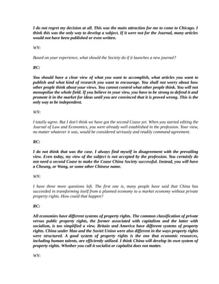I do not regret my decision at all. This was the main attraction for me to come to Chicago. I
think this was the only way to develop a subject. If it were not for the Journal, many articles
would not have been published or even written.

WN:

Based on your experience, what should the Society do if it launches a new journal?

RC:

You should have a clear view of what you want to accomplish, what articles you want to
publish and what kind of research you want to encourage. You shall not worry about how
other people think about your views. You cannot control what other people think. You will not
monopolize the whole field. If you believe in your view, you have to be strong to defend it and
promote it in the market for ideas until you are convinced that it is proved wrong. This is the
only way to be independent.

WN:

I totally agree. But I don't think we have got the second Coase yet. When you started editing the
Journal of Law and Economics, you were already well established in the profession. Your view,
no matter whatever it was, would be considered seriously and readily command agreement.

RC:

I do not think that was the case. I always find myself in disagreement with the prevailing
view. Even today, my view of the subject is not accepted by the profession. You certainly do
not need a second Coase to make the Coase China Society successful. Instead, you will have
a Cheung, or Wang, or some other Chinese name.

WN:

I have three more questions left. The first one is, many people have said that China has
succeeded in transforming itself from a planned economy to a market economy without private
property rights. How could that happen?

RC:

All economies have different systems of property rights. The common classification of private
versus public property rights, the former associated with capitalism and the latter with
socialism, is too simplified a view. Britain and America have different systems of property
rights. China under Mao and the Soviet Union were also different in the ways property rights
were structured. A good system of property rights is the one that economic resources,
including human talents, are efficiently utilized. I think China will develop its own system of
property rights. Whether you call it socialist or capitalist does not matter.

WN:
 