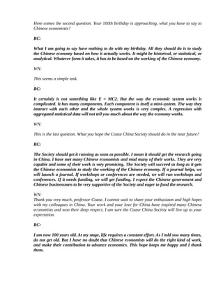 Here comes the second question. Your 100th birthday is approaching, what you have to say to
Chinese economists?

RC:

What I am going to say have nothing to do with my birthday. All they should do is to study
the Chinese economy based on how it actually works. It might be historical, or statistical, or
analytical. Whatever form it takes, it has to be based on the working of the Chinese economy.

WN:

This seems a simple task.

RC:

It certainly is not something like E = MC2. But the way the economic system works is
complicated. It has many components. Each component is itself a mini-system. The way they
interact with each other and the whole system works is very complex. A regression with
aggregated statistical data will not tell you much about the way the economy works.

WN:

This is the last question. What you hope the Coase China Society should do in the near future?

RC:

The Society should get it running as soon as possible. I mean it should get the research going
in China. I have met many Chinese economists and read many of their works. They are very
capable and some of their work is very promising. The Society will succeed as long as it gets
the Chinese economists to study the working of the Chinese economy. If a journal helps, we
will launch a journal. If workshops or conferences are needed, we will run workshops and
conferences. If it needs funding, we will get funding. I expect the Chinese government and
Chinese businessmen to be very supportive of the Society and eager to fund the research.

WN:
Thank you very much, professor Coase. I cannot wait to share your enthusiasm and high hopes
with my colleagues in China. Your work and your love for China have inspired many Chinese
economists and won their deep respect. I am sure the Coase China Society will live up to your
expectation.

RC:

I am now 100 years old. At my stage, life requires a constant effort. As I told you many times,
do not get old. But I have no doubt that Chinese economists will do the right kind of work,
and make their contribution to advance economics. This hope keeps me happy and I thank
them.
 
