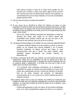estos planes sociales lo hace de la mejor forma posible con los
         recursos que se tienen y habría que buscar alguna forma de tener
         mas recursos para que los planes pedan abarcar mas población, la
         cual además tiene que ser mejor educada y en eso las universidades
         pueden aportar mucho.
7) ¿En tus años de carrera a cuantos has asistido?
         4.
8) Si una marca de un dentrífico te ofrece 30 millones por hacer un spot
   publicitario en donde tú tienes que recomendar el producto poniendo tu nombre
   y diciendo que tu lo ocupas y por eso se lo recomiendas a tus pacientes, pero
   la realidad es que el producto no es malo, pero tú no lo ocupas porque hay otro
   mejor. ¿Que harías?
         Hoy en día, Sergio Sánchez estudiante de odontología, lo hago sin
         pensarlo dos veces, pero quizás en un futuro cuando esté
         consolidado como dentista, tendría que ver que son para mí 30
         millones en ese entonces, pero hoy en día no lo pienso.
9) ¿Al egresar piensas trabajar en la capital? ¿En que comunas específicamente?
          Al egresar, pretendo trabajar en servicio público y privado, el servicio
         público no me importa que comuna trabajarlo y en el privado
         intentaría instalarme en alguna comuna que tenga un nivel
         socioeconómico más alto y donde mis redes sociales estén
         repartidas, dígase: Providencia, Las Condes, Vitacura, Lo
         Barnechea, etc.
18) Tienes un paciente de 84 años muy enfermo, al cual le tienes que hacer una
   restauración, sabes que su expectativa de vida no supera los 6 años. Al
   momento de hacerle la restauración ¿ocuparas los mismos materiales que con
   un paciente adulto o adolescente o lo harás con unos que si bien no son
   malos, tiene una menor vida media?
          Si el paciente tiene problemas económicos yo le plantearía la
         posibilidad de ocupar un material que quizá tendrá una menor vida
         media, pero explicándole los pros y contras del material y la decisión
         final es de todas maneras del paciente. Si dependiera
         exclusivamente de mí, yo lo haría con el mismo material que trato a
         cualquier paciente.
10) Si pudieras elegir entre un país con dientes muy teñidos por sustancias que
    impiden la caries, pero son realmente antiestéticos o un país en que los dientes
    mantiene su color pero el grado de índice de caries en él, es altísimo, ¿que
    prefieres y por que?
         Prefiero personalmente un país con caries de una manera moderada
         como lo es Chile principalmente porque las caries es un problema


                                                                                     23	
  
 