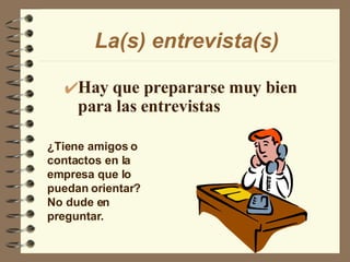La(s) entrevista(s) Hay que prepararse muy bien para las entrevistas ¿Tiene amigos o contactos en la empresa que lo puedan orientar? No dude en preguntar. 