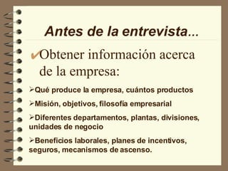 Obtener información acerca de la empresa: Antes de la   entrevista … Qué produce la empresa, cuántos productos Misión, objetivos, filosofía empresarial Diferentes departamentos, plantas, divisiones, unidades de negocio Beneficios laborales, planes de incentivos, seguros, mecanismos de ascenso. 