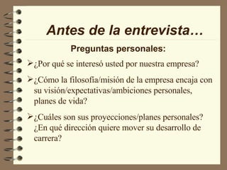 Antes de la entrevista… Preguntas personales: ¿Por qué se interesó usted por nuestra empresa? ¿Cómo la filosofía/misión de la empresa encaja con su visión/expectativas/ambiciones personales, planes de vida? ¿Cuáles son sus proyecciones/planes personales? ¿En qué dirección quiere mover su desarrollo de carrera? 