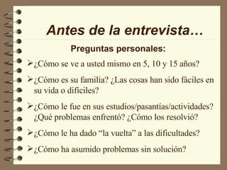 Antes de la entrevista… Preguntas personales: ¿Cómo se ve a usted mismo en 5, 10 y 15 años? ¿Cómo es su familia? ¿Las cosas han sido fáciles en su vida o difíciles? ¿Cómo le fue en sus estudios/pasantías/actividades? ¿Qué problemas enfrentó? ¿Cómo los resolvió? ¿Cómo le ha dado “la vuelta” a las dificultades? ¿Cómo ha asumido problemas sin solución? 