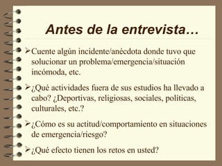 Antes de la entrevista… Cuente algún incidente/anécdota donde tuvo que solucionar un problema/emergencia/situación incómoda, etc. ¿Qué actividades fuera de sus estudios ha llevado a cabo? ¿Deportivas, religiosas, sociales, políticas, culturales, etc.? ¿Cómo es su actitud/comportamiento en situaciones de emergencia/riesgo? ¿Qué efecto tienen los retos en usted? 