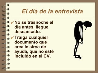 El día de la entrevista No se trasnoche el día antes, llegue descansado. Traiga cualquier documento que crea le sirva de ayuda, que no esté incluido en el CV. 