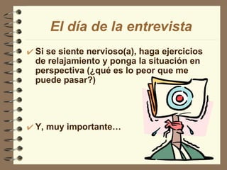 Si se siente nervioso(a), haga ejercicios de relajamiento y ponga la situación en perspectiva (¿qué es lo peor que me puede pasar?) Y, muy importante… El día de la entrevista 