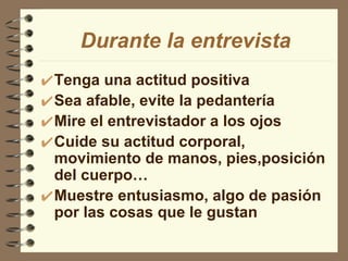 Tenga una actitud positiva Sea afable, evite la pedantería Mire el entrevistador a los ojos Cuide su actitud corporal, movimiento de manos, pies,posición del cuerpo… Muestre entusiasmo, algo de pasión por las cosas que le gustan Durante la entrevista 