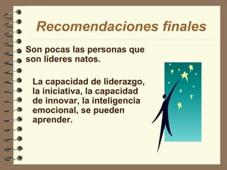 Son pocas las personas que son líderes natos. Recomendaciones finales La capacidad de liderazgo, la iniciativa, la capacidad de innovar, la inteligencia emocional, se pueden aprender. 