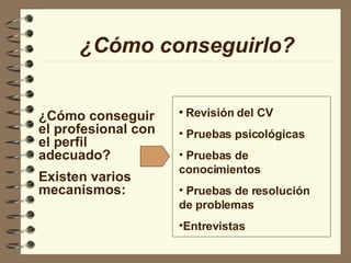 ¿Cómo conseguir el profesional con el perfil adecuado? Existen varios mecanismos: ¿Cómo conseguirlo? Revisión del CV Pruebas psicológicas Pruebas de conocimientos Pruebas de resolución de problemas Entrevistas 