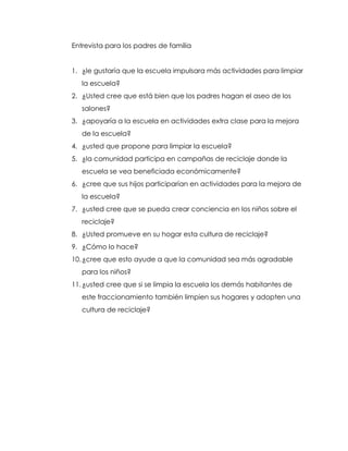 Entrevista para los padres de familia


1. ¿le gustaría que la escuela impulsara más actividades para limpiar
   la escuela?
2. ¿Usted cree que está bien que los padres hagan el aseo de los
   salones?
3. ¿apoyaría a la escuela en actividades extra clase para la mejora
   de la escuela?
4. ¿usted que propone para limpiar la escuela?
5. ¿la comunidad participa en campañas de reciclaje donde la
   escuela se vea beneficiada económicamente?
6. ¿cree que sus hijos participarían en actividades para la mejora de
   la escuela?
7. ¿usted cree que se pueda crear conciencia en los niños sobre el
   reciclaje?
8. ¿Usted promueve en su hogar esta cultura de reciclaje?
9. ¿Cómo lo hace?
10. ¿cree que esto ayude a que la comunidad sea más agradable
   para los niños?
11. ¿usted cree que si se limpia la escuela los demás habitantes de
   este fraccionamiento también limpien sus hogares y adopten una
   cultura de reciclaje?
 