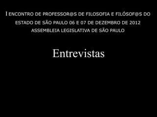 I ENCONTRO DE PROFESSOR@S DE FILOSOFIA E FILÓSOF@S DO
   ESTADO DE SÃO PAULO 06 E 07 DE DEZEMBRO DE 2012
         ASSEMBLEIA LEGISLATIVA DE SÃO PAULO




                 Entrevistas
 