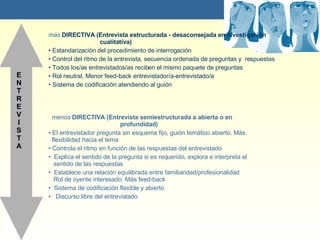 ENTREVISTA  m ás   DIRECTIVA (Entrevista estructurada - desaconsejada en investigaci ón    cualitativa ) Estandarización del procedimiento de interrogación Control del ritmo de la entrevista, secuencia ordenada de preguntas y  respuestas Todos los/as entrevistados/as reciben el mismo paquete de preguntas Rol neutral, Menor feed-back entrevistador/a-entrevistado/a Sistema de codificación atendiendo al guión menos  DIRECTIVA (Entrevista semiestructurada a abierta o en    profundidad) El entrevistador pregunta sin esquema fijo, guión temático abierto. Más    flexibilidad hacia el tema Controla el ritmo en función de las respuestas del entrevistado Explica el sentido de la pregunta si es requerido, explora e interpreta el    sentido de las respuestas Establece una relación equilibrada entre familiaridad/profesionalidad   Rol de oyente interesado. Más feed-back Sistema de codificación flexible y abierto Discurso libre del entrevistado 