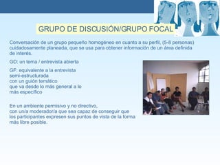 GRUPO DE DISCUSIÓN/GRUPO FOCAL Conversación de un grupo pequeño homogéneo en cuanto a su perfil, (5-8 personas)  cuidadosamente planeada, que se usa para obtener información de un área definida de interés.  GD: un tema / entrevista abierta GF: equivalente a la entrevista semi-estructurada  con un guión tem ático   que va desde lo más general a lo  más específico En un ambiente permisivo y no directivo, con un/a moderador/a que sea capaz de conseguir que los participantes expresen sus puntos de vista de la forma  más libre posible.  