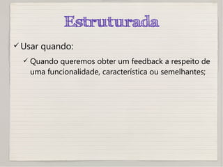 Estruturada
 Usar quando:
 Quando queremos obter um feedback a respeito de
uma funcionalidade, característica ou semelhantes;
 