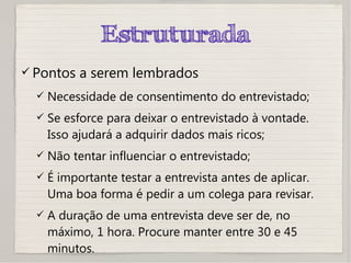 Estruturada
 Pontos a serem lembrados
 Necessidade de consentimento do entrevistado;
 Se esforce para deixar o entrevistado à vontade.
Isso ajudará a adquirir dados mais ricos;
 Não tentar influenciar o entrevistado;
 É importante testar a entrevista antes de aplicar.
Uma boa forma é pedir a um colega para revisar.
 A duração de uma entrevista deve ser de, no
máximo, 1 hora. Procure manter entre 30 e 45
minutos.
 