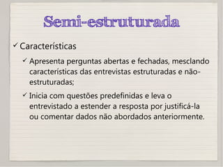 Semi-estruturada
 Características
 Apresenta perguntas abertas e fechadas, mesclando
características das entrevistas estruturadas e não-
estruturadas;
 Inicia com questões predefinidas e leva o
entrevistado a estender a resposta por justificá-la
ou comentar dados não abordados anteriormente.
 