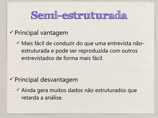Semi-estruturada
 Principal vantagem
 Mais fácil de conduzir do que uma entrevista não-
estruturada e pode ser reproduzida com outros
entrevistados de forma mais fácil.
 Principal desvantagem
 Ainda gera muitos dados não estruturados que
retarda a análise.
 
