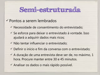 Semi-estruturada
 Pontos a serem lembrados
 Necessidade de consentimento do entrevistado;
 Se esforce para deixar o entrevistado à vontade. Isso
ajudará a adquirir dados mais ricos;
 Não tentar influenciar o entrevistado;
 Definir o início e fim da conversa com o entrevistado;
 A duração de uma entrevista deve ser de, no máximo, 1
hora. Procure manter entre 30 e 45 minutos.
 Analisar os dados o mais rápido possível.
 
