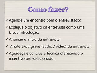 Como fazer?
 Agende um encontro com o entrevistado;
 Explique o objetivo da entrevista como uma
breve introdução;
 Anuncie o início da entrevista;
 Anote e/ou grave (áudio / vídeo) da entrevista;
 Agradeça e conclua a técnica oferecendo o
incentivo pré-selecionado.
 