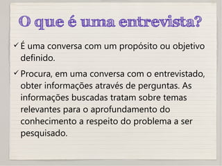 O que é uma entrevista?
 É uma conversa com um propósito ou objetivo
definido.
 Procura, em uma conversa com o entrevistado,
obter informações através de perguntas. As
informações buscadas tratam sobre temas
relevantes para o aprofundamento do
conhecimento a respeito do problema a ser
pesquisado.
 
