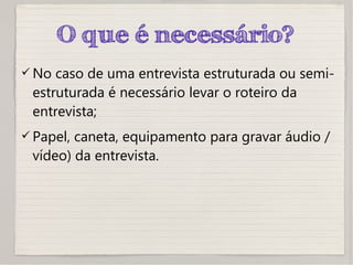 O que é necessário?
 No caso de uma entrevista estruturada ou semi-
estruturada é necessário levar o roteiro da
entrevista;
 Papel, caneta, equipamento para gravar áudio /
vídeo) da entrevista.
 