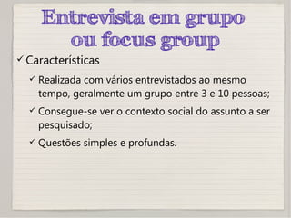 Entrevista em grupo
ou focus group
 Características
 Realizada com vários entrevistados ao mesmo
tempo, geralmente um grupo entre 3 e 10 pessoas;
 Consegue-se ver o contexto social do assunto a ser
pesquisado;
 Questões simples e profundas.
 