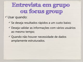 Entrevista em grupo
ou focus group
 Usar quando:
 Se deseja resultados rápidos a um custo baixo;
 Deseja validar as informações com vários usuários
ao mesmo tempo;
 Quando não houver necessidade de dados
amplamente estruturados.
 