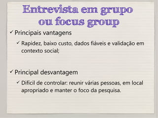 Entrevista em grupo
ou focus group
 Principais vantagens
 Rapidez, baixo custo, dados fiáveis e validação em
contexto social;
 Principal desvantagem
 Difícil de controlar: reunir várias pessoas, em local
apropriado e manter o foco da pesquisa.
 