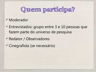 Quem participa?
 Moderador
 Entrevistados: grupo entre 3 e 10 pessoas que
fazem parte do universo de pesquisa
 Redator / Observadores
 Cinegrafista (se necessário)
 