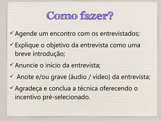 Como fazer?
 Agende um encontro com os entrevistados;
 Explique o objetivo da entrevista como uma
breve introdução;
 Anuncie o início da entrevista;
 Anote e/ou grave (áudio / vídeo) da entrevista;
 Agradeça e conclua a técnica oferecendo o
incentivo pré-selecionado.
 