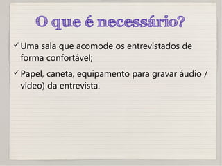 O que é necessário?
 Uma sala que acomode os entrevistados de
forma confortável;
 Papel, caneta, equipamento para gravar áudio /
vídeo) da entrevista.
 