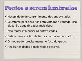 Pontos a serem lembrados
 Necessidade de consentimento dos entrevistados;
 Se esforce para deixar os entrevistados à vontade. Isso
ajudará a adquirir dados mais ricos;
 Não tentar influenciar os entrevistados;
 Definir o início e fim da técnica com o entrevistados;
 O moderador precisa manter o foco do grupo;
 Analisar os dados o mais rápido possível.
 