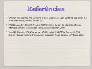 Referências
 GARRET, Jesse James. The Elements of User Experience: User-Centered Design for the
Web and Beyond, Second Edition, 2011.
 PREECE, Jennifer; ROGERS, Yvonne; SHARP, Helen. Design de interação: além da
interação homem-computador. Porto Alegre: Bookman, 2008.
 VIANNA, Maurício; VIANNA, Ysmar; ADLER, Isabel K.; LUCENA, Brenda; RUSSO,
Beatriz. “Design Thinking: Inovação em negócios”. Rio de Janeiro: MJV Press, 2012.
 