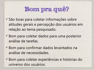 Bom pra quê?
 São boas para coletar informações sobre
atitudes gerais e percepção dos usuários em
relação ao tema pesquisado.
 Bom para coletar dados para uma posterior
análise de tarefas.
 Bom para confirmar dados levantados na
análise de necessidades.
 Bom para coletar experiências e histórias do
universo dos usuários.
 