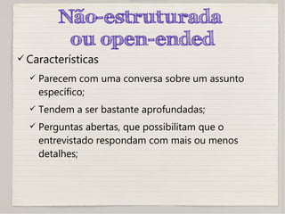 Não-estruturada
ou open-ended
 Características
 Parecem com uma conversa sobre um assunto
específico;
 Tendem a ser bastante aprofundadas;
 Perguntas abertas, que possibilitam que o
entrevistado respondam com mais ou menos
detalhes;
 