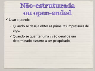 Não-estruturada
ou open-ended
 Usar quando:
 Quando se deseja obter as primeiras impressões de
algo;
 Quando se quer ter uma visão geral de um
determinado assunto a ser pesquisado;
 