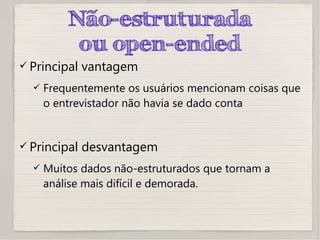 Não-estruturada
ou open-ended
 Principal vantagem
 Frequentemente os usuários mencionam coisas que
o entrevistador não havia se dado conta
 Principal desvantagem
 Muitos dados não-estruturados que tornam a
análise mais difícil e demorada.
 